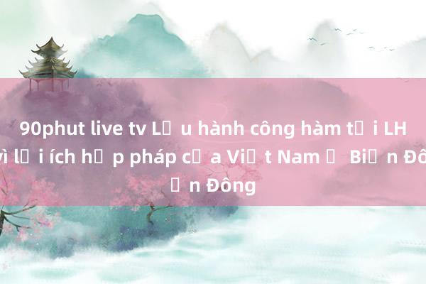 90phut live tv Lưu hành công hàm tại LHQ vì lợi ích hợp pháp của Việt Nam ở Biển Đông